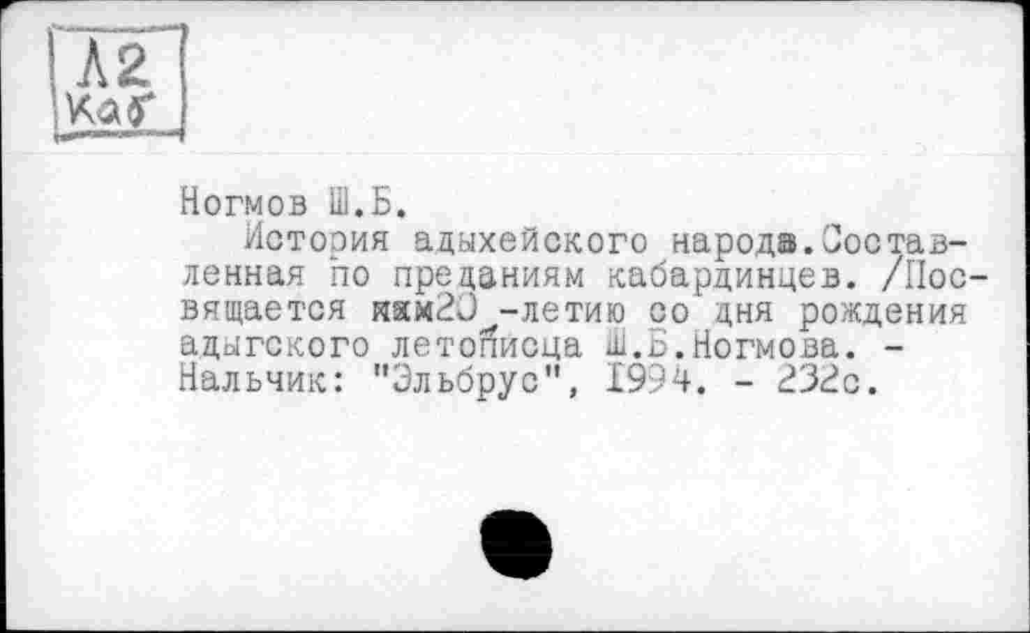 ﻿ІЛ2
Ха (Г
Ногмов 1ІІ.Б.
История адыхейского народа.Составленная по преданиям кабардинцев. /Посвящается иямЭО -летию со дня рождения адыгского летойисца ш.Б.Ногмова. -Нальчик: "Эльбрус", 1994. - 23i?c.